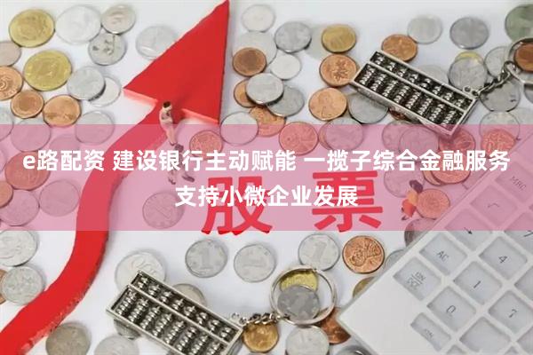 e路配资 建设银行主动赋能 一揽子综合金融服务支持小微企业发展
