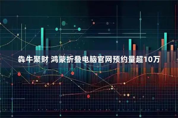 犇牛聚财 鸿蒙折叠电脑官网预约量超10万
