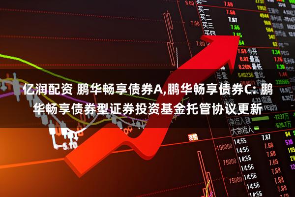 亿润配资 鹏华畅享债券A,鹏华畅享债券C: 鹏华畅享债券型证券投资基金托管协议更新