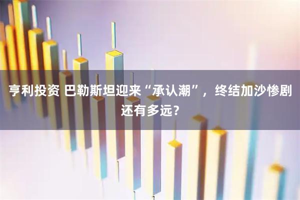 亨利投资 巴勒斯坦迎来“承认潮”，终结加沙惨剧还有多远？