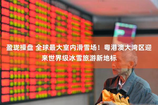 盈珑操盘 全球最大室内滑雪场！粤港澳大湾区迎来世界级冰雪旅游新地标
