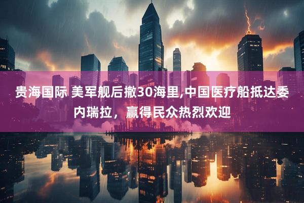 贵海国际 美军舰后撤30海里,中国医疗船抵达委内瑞拉，赢得民众热烈欢迎