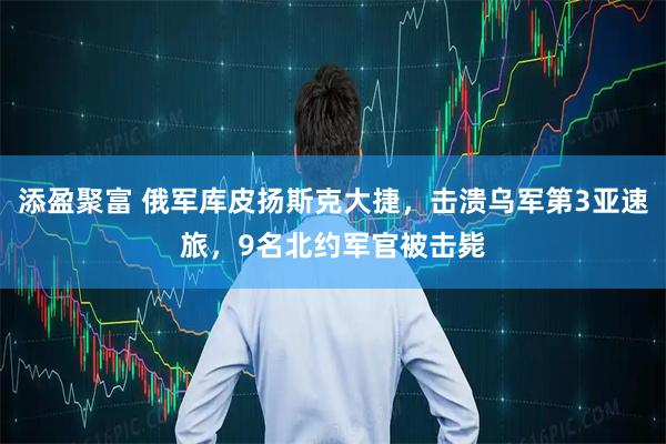 添盈聚富 俄军库皮扬斯克大捷，击溃乌军第3亚速旅，9名北约军官被击毙