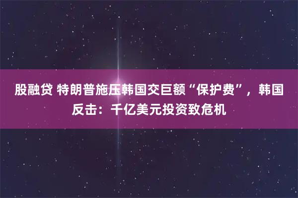 股融贷 特朗普施压韩国交巨额“保护费”，韩国反击：千亿美元投资致危机