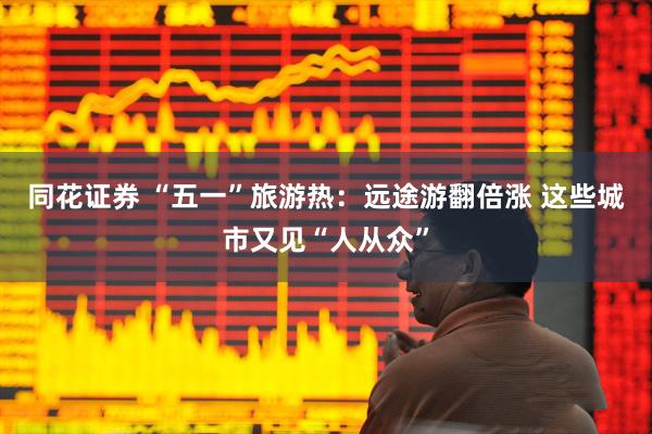 同花证券 “五一”旅游热：远途游翻倍涨 这些城市又见“人从众”