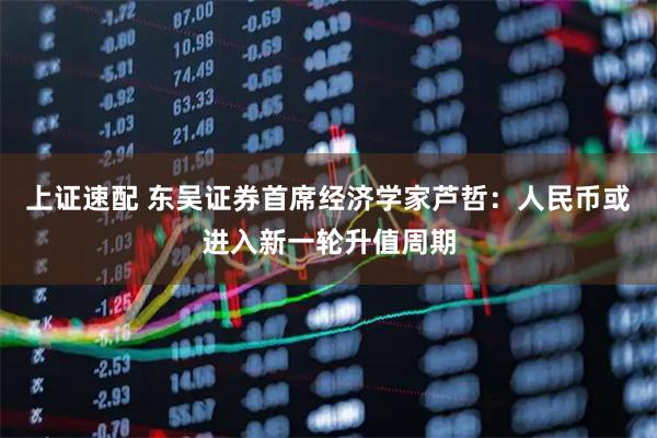 上证速配 东吴证券首席经济学家芦哲:人民币或进入新一轮升值周期