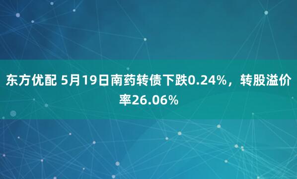 东方优配 5月19日南药转债下跌0.24%，转股溢价率26.06%