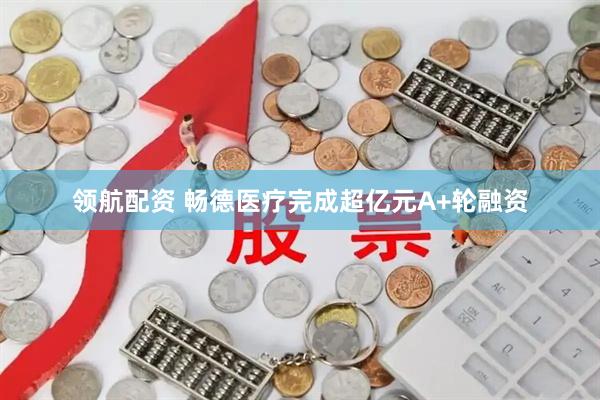 领航配资 畅德医疗完成超亿元A+轮融资