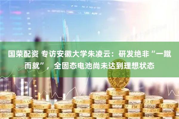 国荣配资 专访安徽大学朱凌云：研发绝非“一蹴而就”，全固态电池尚未达到理想状态