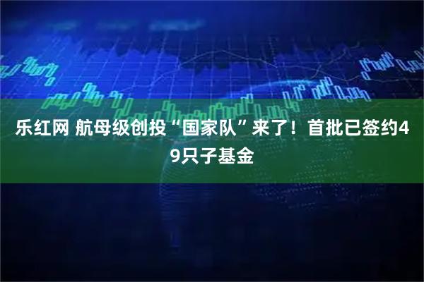 乐红网 航母级创投“国家队”来了！首批已签约49只子基金