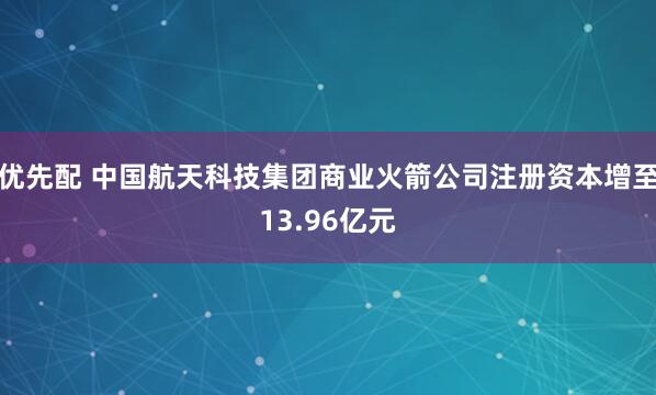 优先配 中国航天科技集团商业火箭公司注册资本增至13.96亿元