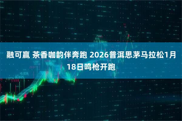 融可赢 茶香咖韵伴奔跑 2026普洱思茅马拉松1月18日鸣枪开跑