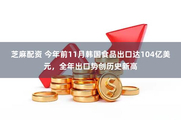 芝麻配资 今年前11月韩国食品出口达104亿美元，全年出口势创历史新高