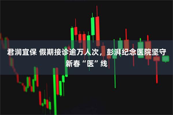 君润宜保 假期接诊逾万人次,彭湃纪念医院坚守新春“医”线