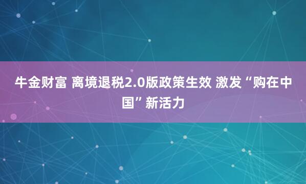 牛金财富 离境退税2.0版政策生效 激发“购在中国”新活力