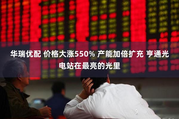 华瑞优配 价格大涨550% 产能加倍扩充 亨通光电站在最亮的光里